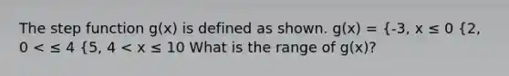 The step function g(x) is defined as shown. g(x) = {-3, x ≤ 0 {2, 0 < ≤ 4 {5, 4 < x ≤ 10 What is the range of g(x)?