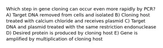 Which step in gene cloning can occur even more rapidly by PCR? A) Target DNA removed from cells and isolated B) Cloning host treated with calcium chloride and receives plasmid C) Target DNA and plasmid treated with the same restriction endonuclease D) Desired protein is produced by cloning host E) Gene is amplified by multiplication of cloning host