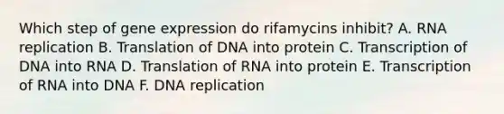 Which step of gene expression do rifamycins inhibit? A. RNA replication B. Translation of DNA into protein C. Transcription of DNA into RNA D. Translation of RNA into protein E. Transcription of RNA into DNA F. DNA replication