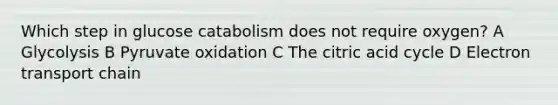 Which step in glucose catabolism does not require oxygen? A Glycolysis B Pyruvate oxidation C The citric acid cycle D Electron transport chain