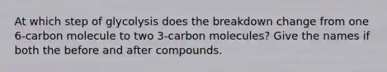 At which step of glycolysis does the breakdown change from one 6-carbon molecule to two 3-carbon molecules? Give the names if both the before and after compounds.