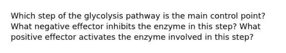 Which step of the glycolysis pathway is the main control point? What negative effector inhibits the enzyme in this step? What positive effector activates the enzyme involved in this step?