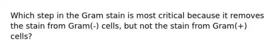 Which step in the Gram stain is most critical because it removes the stain from Gram(-) cells, but not the stain from Gram(+) cells?