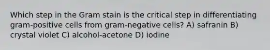 Which step in the Gram stain is the critical step in differentiating gram-positive cells from gram-negative cells? A) safranin B) crystal violet C) alcohol-acetone D) iodine