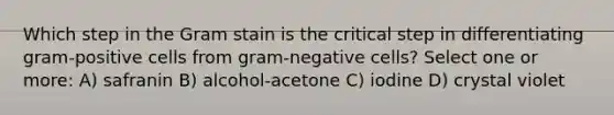 Which step in the Gram stain is the critical step in differentiating gram-positive cells from gram-negative cells? Select one or more: A) safranin B) alcohol-acetone C) iodine D) crystal violet