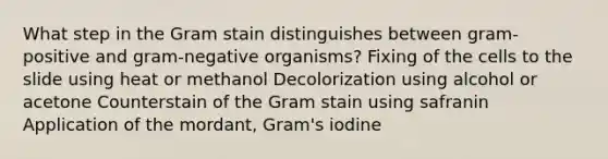 What step in the Gram stain distinguishes between gram-positive and gram-negative organisms? Fixing of the cells to the slide using heat or methanol Decolorization using alcohol or acetone Counterstain of the Gram stain using safranin Application of the mordant, Gram's iodine