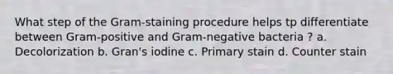 What step of the Gram-staining procedure helps tp differentiate between Gram-positive and Gram-negative bacteria ? a. Decolorization b. Gran's iodine c. Primary stain d. Counter stain