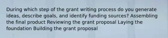 During which step of the grant writing process do you generate ideas, describe goals, and identify funding sources? Assembling the final product Reviewing the grant proposal Laying the foundation Building the grant proposal