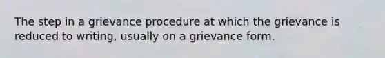 The step in a grievance procedure at which the grievance is reduced to writing, usually on a grievance form.