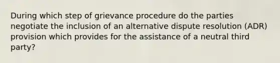 During which step of grievance procedure do the parties negotiate the inclusion of an alternative dispute resolution (ADR) provision which provides for the assistance of a neutral third party?