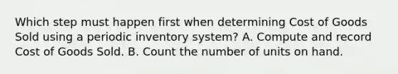 Which step must happen first when determining Cost of Goods Sold using a periodic inventory system? A. Compute and record Cost of Goods Sold. B. Count the number of units on hand.