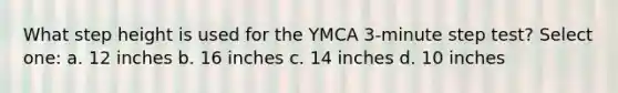 What step height is used for the YMCA 3-minute step test? Select one: a. 12 inches b. 16 inches c. 14 inches d. 10 inches