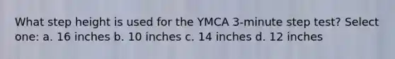 What step height is used for the YMCA 3-minute step test? Select one: a. 16 inches b. 10 inches c. 14 inches d. 12 inches