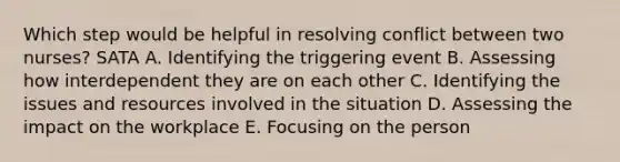 Which step would be helpful in resolving conflict between two nurses? SATA A. Identifying the triggering event B. Assessing how interdependent they are on each other C. Identifying the issues and resources involved in the situation D. Assessing the impact on the workplace E. Focusing on the person