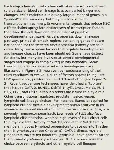 Each step a hematopoietic stem cell takes toward commitment to a particular blood cell lineage is accompanied by genetic changes. HSCs maintain a relatively large number of genes in a "primed" state, meaning that they are accessible to transcriptional machinery. Environmental signals that induce HSC differentiation upregulate distinct sets of transcription factors that drive the cell down one of a number of possible developmental pathways. As cells progress down a lineage pathway, primed chromatin regions containing genes that are not needed for the selected developmental pathway are shut down. Many transcription factors that regulate hematopoiesis and lineage choices have been identified. Some have distinct functions, but many are involved at several developmental stages and engage in complex regulatory networks. Some transcription factors associated with hematopoiesis are illustrated in Figure 2-2. However, our understanding of their roles continues to evolve. A suite of factors appear to regulate HSC quiescence, proliferation, and differentiation (see Figure 2-2). Recent sequencing techniques have identified a "top ten" that include GATA-2, RUNX1, Scl/Tal-1, Lyl1, Lmo2, Meis1, PU.1, ERG, Fli-1, and Gfi1b, although others are bound to play a role. Other transcriptional regulators regulate myeloid versus lymphoid cell lineage choices. For instance, Ikaros is required for lymphoid but not myeloid development; animals survive in its absence but cannot mount a full immune response (i.e., they are severely immunocompromised). Low levels of PU.1 also favor lymphoid differentiation, whereas high levels of PU.1 direct cells to a myeloid fate. Activity of Notch1, one of four Notch family members, induces lymphoid progenitors to develop into T rather than B lymphocytes (see Chapter 8). GATA-1 directs myeloid progenitors toward red blood cell (erythroid) development rather than granulocyte/monocyte lineages. PU.1 also regulates the choice between erythroid and other myeloid cell lineages.