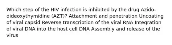 Which step of the HIV infection is inhibited by the drug Azido-dideoxythymidine (AZT)? Attachment and penetration Uncoating of viral capsid Reverse transcription of the viral RNA Integration of viral DNA into the host cell DNA Assembly and release of the virus