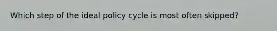 Which step of the ideal policy cycle is most often skipped?