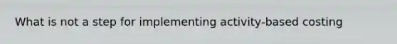 What is not a step for implementing activity-based costing