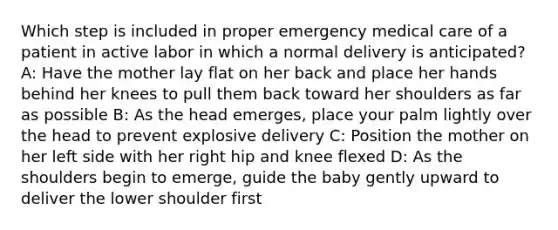 Which step is included in proper emergency medical care of a patient in active labor in which a normal delivery is​ anticipated? A: Have the mother lay flat on her back and place her hands behind her knees to pull them back toward her shoulders as far as possible B: As the head​ emerges, place your palm lightly over the head to prevent explosive delivery C: Position the mother on her left side with her right hip and knee flexed D: As the shoulders begin to​ emerge, guide the baby gently upward to deliver the lower shoulder first