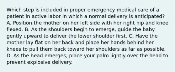 Which step is included in proper emergency medical care of a patient in active labor in which a normal delivery is​ anticipated? A. Position the mother on her left side with her right hip and knee flexed. B. As the shoulders begin to​ emerge, guide the baby gently upward to deliver the lower shoulder first. C. Have the mother lay flat on her back and place her hands behind her knees to pull them back toward her shoulders as far as possible. D. As the head​ emerges, place your palm lightly over the head to prevent explosive delivery.