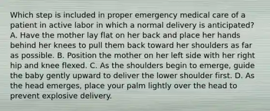 Which step is included in proper emergency medical care of a patient in active labor in which a normal delivery is​ anticipated? A. Have the mother lay flat on her back and place her hands behind her knees to pull them back toward her shoulders as far as possible. B. Position the mother on her left side with her right hip and knee flexed. C. As the shoulders begin to​ emerge, guide the baby gently upward to deliver the lower shoulder first. D. As the head​ emerges, place your palm lightly over the head to prevent explosive delivery.