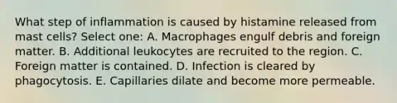 What step of inflammation is caused by histamine released from mast cells? Select one: A. Macrophages engulf debris and foreign matter. B. Additional leukocytes are recruited to the region. C. Foreign matter is contained. D. Infection is cleared by phagocytosis. E. Capillaries dilate and become more permeable.