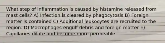 What step of inflammation is caused by histamine released from mast cells? A) Infection is cleared by phagocytosis B) Foreign matter is contained C) Additional leukocytes are recruited to the region. D) Macrophages engulf debris and foreign matter E) Capillaries dilate and become more permeable