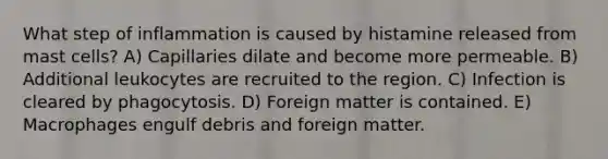 What step of inflammation is caused by histamine released from mast cells? A) Capillaries dilate and become more permeable. B) Additional leukocytes are recruited to the region. C) Infection is cleared by phagocytosis. D) Foreign matter is contained. E) Macrophages engulf debris and foreign matter.