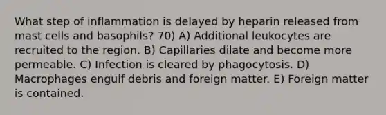 What step of inflammation is delayed by heparin released from mast cells and basophils? 70) A) Additional leukocytes are recruited to the region. B) Capillaries dilate and become more permeable. C) Infection is cleared by phagocytosis. D) Macrophages engulf debris and foreign matter. E) Foreign matter is contained.