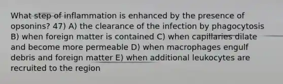 What step of inflammation is enhanced by the presence of opsonins? 47) A) the clearance of the infection by phagocytosis B) when foreign matter is contained C) when capillaries dilate and become more permeable D) when macrophages engulf debris and foreign matter E) when additional leukocytes are recruited to the region