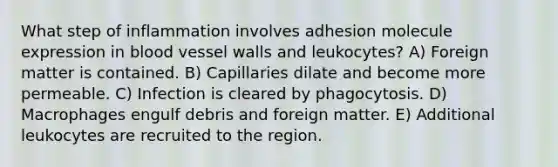 What step of inflammation involves adhesion molecule expression in blood vessel walls and leukocytes? A) Foreign matter is contained. B) Capillaries dilate and become more permeable. C) Infection is cleared by phagocytosis. D) Macrophages engulf debris and foreign matter. E) Additional leukocytes are recruited to the region.