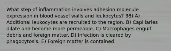 What step of inflammation involves adhesion molecule expression in blood vessel walls and leukocytes? 38) A) Additional leukocytes are recruited to the region. B) Capillaries dilate and become more permeable. C) Macrophages engulf debris and foreign matter. D) Infection is cleared by phagocytosis. E) Foreign matter is contained.