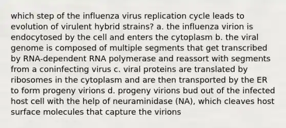 which step of the influenza virus replication cycle leads to evolution of virulent hybrid strains? a. the influenza virion is endocytosed by the cell and enters the cytoplasm b. the viral genome is composed of multiple segments that get transcribed by RNA-dependent RNA polymerase and reassort with segments from a coninfecting virus c. viral proteins are translated by ribosomes in the cytoplasm and are then transported by the ER to form progeny virions d. progeny virions bud out of the infected host cell with the help of neuraminidase (NA), which cleaves host surface molecules that capture the virions