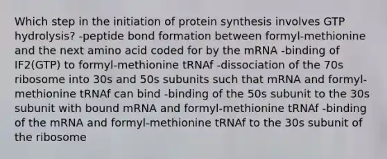 Which step in the initiation of protein synthesis involves GTP hydrolysis? -peptide bond formation between formyl-methionine and the next amino acid coded for by the mRNA -binding of IF2(GTP) to formyl-methionine tRNAf -dissociation of the 70s ribosome into 30s and 50s subunits such that mRNA and formyl-methionine tRNAf can bind -binding of the 50s subunit to the 30s subunit with bound mRNA and formyl-methionine tRNAf -binding of the mRNA and formyl-methionine tRNAf to the 30s subunit of the ribosome