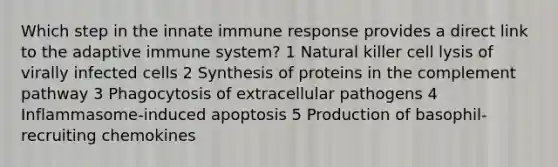 Which step in the innate immune response provides a direct link to the adaptive immune system? 1 Natural killer cell lysis of virally infected cells 2 Synthesis of proteins in the complement pathway 3 Phagocytosis of extracellular pathogens 4 Inflammasome-induced apoptosis 5 Production of basophil-recruiting chemokines