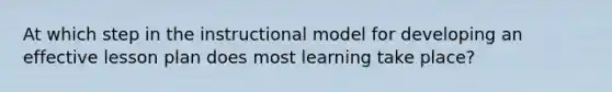 At which step in the instructional model for developing an effective lesson plan does most learning take place?