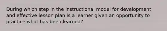 During which step in the instructional model for development and effective lesson plan is a learner given an opportunity to practice what has been learned?