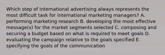 Which step of international advertising always represents the most difficult task for international marketing managers? A. performing marketing research B. developing the most effective message(s) for the market segments selected C. composing and securing a budget based on what is required to meet goals D. evaluating the campaign relative to the goals specified E. specifying the goals of the communication