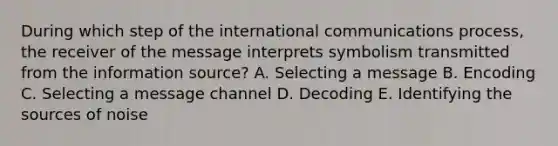 During which step of the international communications process, the receiver of the message interprets symbolism transmitted from the information source? A. Selecting a message B. Encoding C. Selecting a message channel D. Decoding E. Identifying the sources of noise