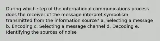 During which step of the international communications process does the receiver of the message interpret symbolism transmitted from the information source? a. Selecting a message b. Encoding c. Selecting a message channel d. Decoding e. Identifying the sources of noise