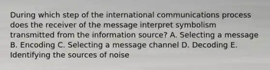 During which step of the international communications process does the receiver of the message interpret symbolism transmitted from the information source? A. Selecting a message B. Encoding C. Selecting a message channel D. Decoding E. Identifying the sources of noise