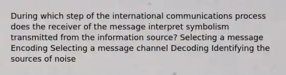 During which step of the international communications process does the receiver of the message interpret symbolism transmitted from the information source? Selecting a message Encoding Selecting a message channel Decoding Identifying the sources of noise