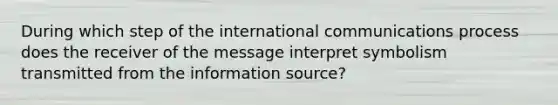 During which step of the international communications process does the receiver of the message interpret symbolism transmitted from the information source?