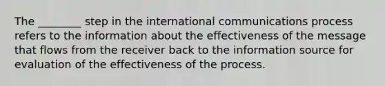 The ________ step in the international communications process refers to the information about the effectiveness of the message that flows from the receiver back to the information source for evaluation of the effectiveness of the process.