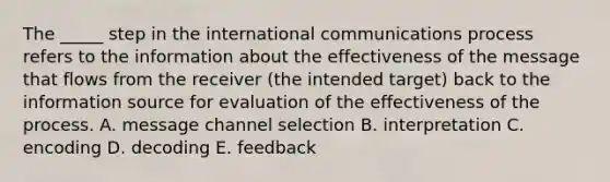 The _____ step in the international communications process refers to the information about the effectiveness of the message that flows from the receiver (the intended target) back to the information source for evaluation of the effectiveness of the process. A. message channel selection B. interpretation C. encoding D. decoding E. feedback