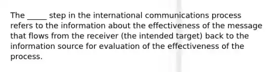 The _____ step in the international communications process refers to the information about the effectiveness of the message that flows from the receiver (the intended target) back to the information source for evaluation of the effectiveness of the process.