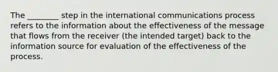 The ________ step in the international communications process refers to the information about the effectiveness of the message that flows from the receiver (the intended target) back to the information source for evaluation of the effectiveness of the process.