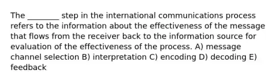 The ________ step in the international communications process refers to the information about the effectiveness of the message that flows from the receiver back to the information source for evaluation of the effectiveness of the process. A) message channel selection B) interpretation C) encoding D) decoding E) feedback