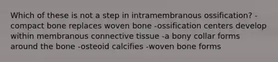 Which of these is not a step in intramembranous ossification? -compact bone replaces woven bone -ossification centers develop within membranous connective tissue -a bony collar forms around the bone -osteoid calcifies -woven bone forms