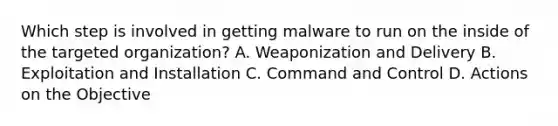 Which step is involved in getting malware to run on the inside of the targeted organization? A. Weaponization and Delivery B. Exploitation and Installation C. Command and Control D. Actions on the Objective